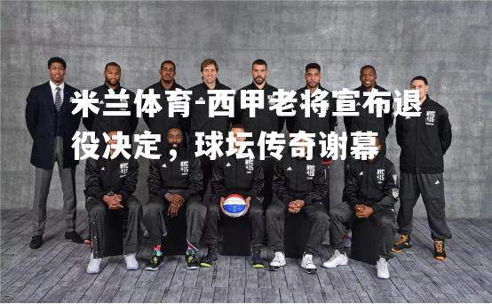 西甲老将宣布退役决定，球坛传奇谢幕