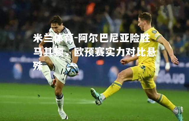 阿尔巴尼亚险胜马其顿，欧预赛实力对比悬殊